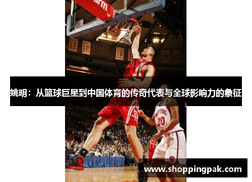 姚明：从篮球巨星到中国体育的传奇代表与全球影响力的象征
